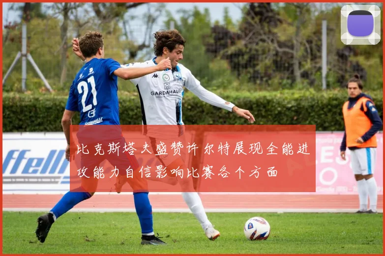 比克斯塔夫盛赞许尔特展现全能进攻能力自信影响比赛各个方面