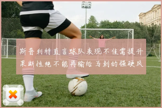 斯普利特直言球队表现不佳需提升果断性绝不能再输给马刺的强硬风格