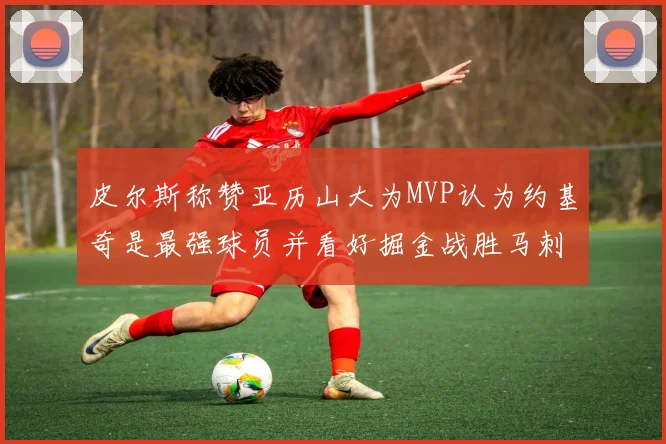 皮尔斯称赞亚历山大为MVP认为约基奇是最强球员并看好掘金战胜马刺