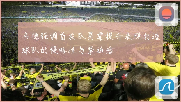 韦德强调首发队员需提升表现打造球队的侵略性与紧迫感