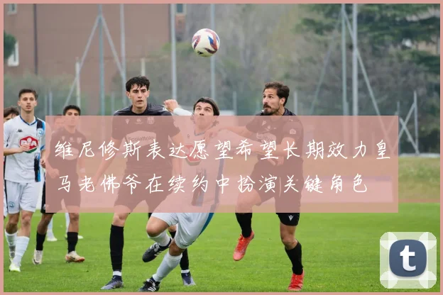 维尼修斯表达愿望希望长期效力皇马老佛爷在续约中扮演关键角色