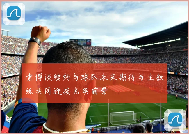 索博谈续约与球队未来期待与主教练共同迎接光明前景