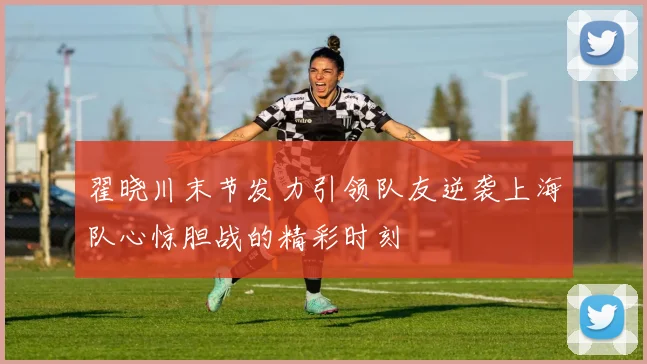 翟晓川末节发力引领队友逆袭上海队心惊胆战的精彩时刻