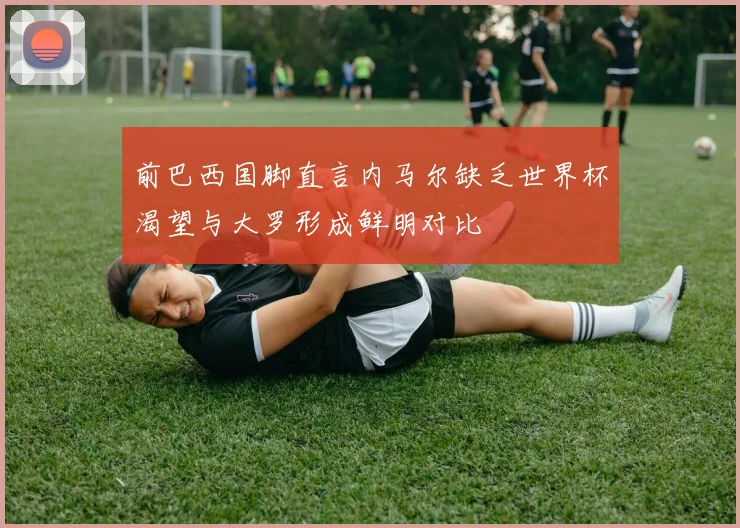 前巴西国脚直言内马尔缺乏世界杯渴望与大罗形成鲜明对比