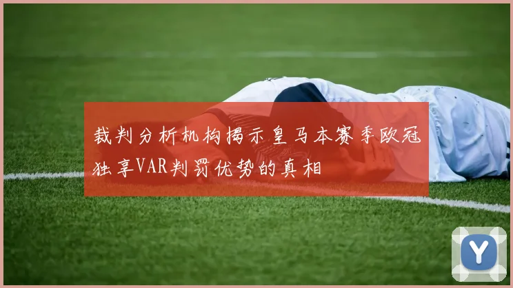 裁判分析机构揭示皇马本赛季欧冠独享VAR判罚优势的真相