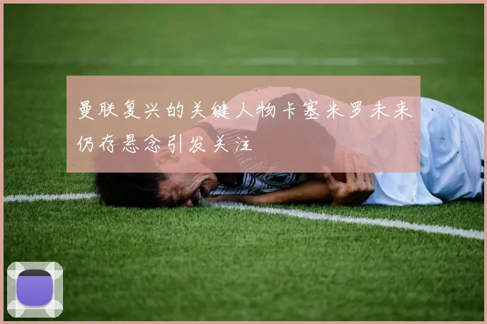 曼联复兴的关键人物卡塞米罗未来仍存悬念引发关注