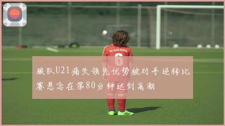 狼队U21痛失领先优势被对手逆转比赛悬念在第80分钟达到高潮