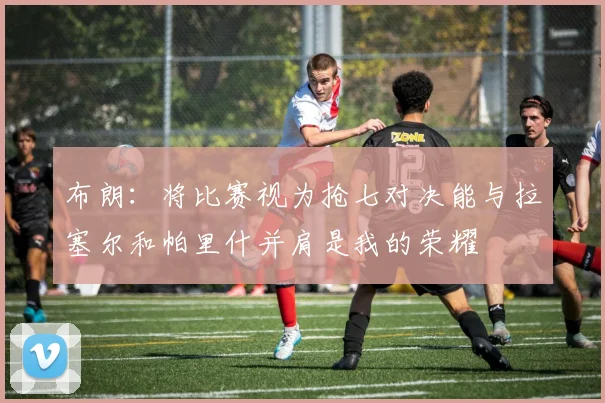 布朗：将比赛视为抢七对决能与拉塞尔和帕里什并肩是我的荣耀