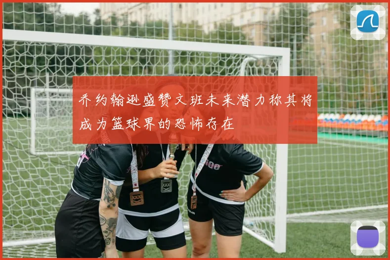 乔约翰逊盛赞文班未来潜力称其将成为篮球界的恐怖存在
