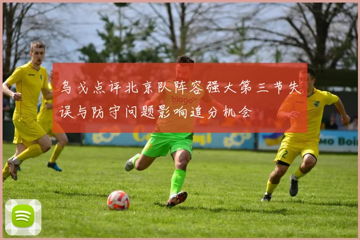 乌戈点评北京队阵容强大第三节失误与防守问题影响追分机会