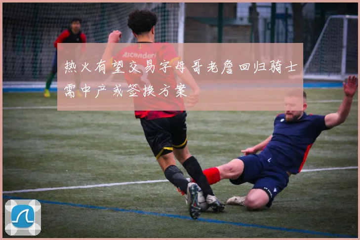 热火有望交易字母哥老詹回归骑士需中产或签换方案