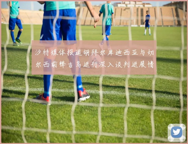 沙特媒体报道胡拜尔库迪西亚与切尔西前锋吉乌进行深入谈判进展情况