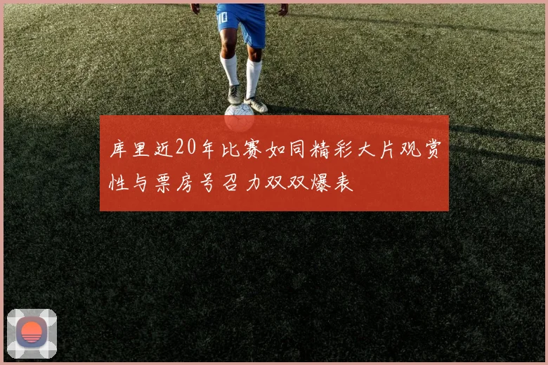 库里近20年比赛如同精彩大片观赏性与票房号召力双双爆表
