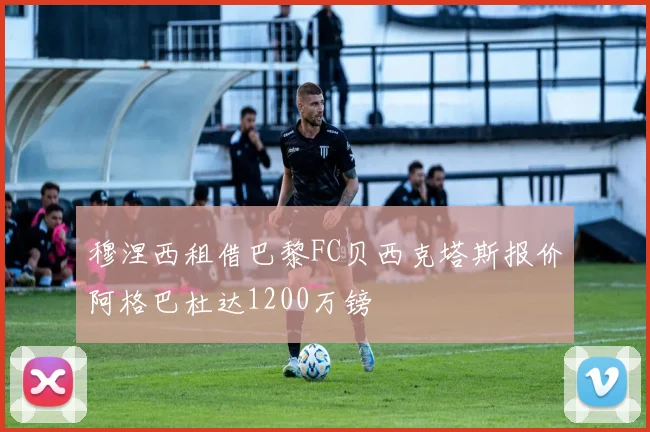 穆涅西租借巴黎FC贝西克塔斯报价阿格巴杜达1200万镑