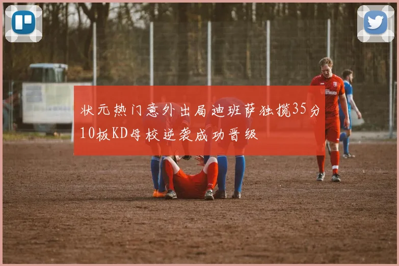 状元热门意外出局迪班萨独揽35分10板KD母校逆袭成功晋级