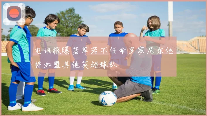 电讯报曝蓝军若不任命罗塞尼尔他将加盟其他英超球队