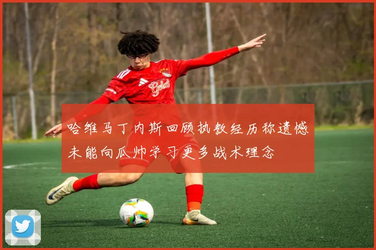 哈维马丁内斯回顾执教经历称遗憾未能向瓜帅学习更多战术理念