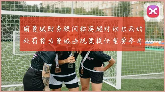 前曼城财务顾问称英超对切尔西的处罚将为曼城违规案提供重要参考