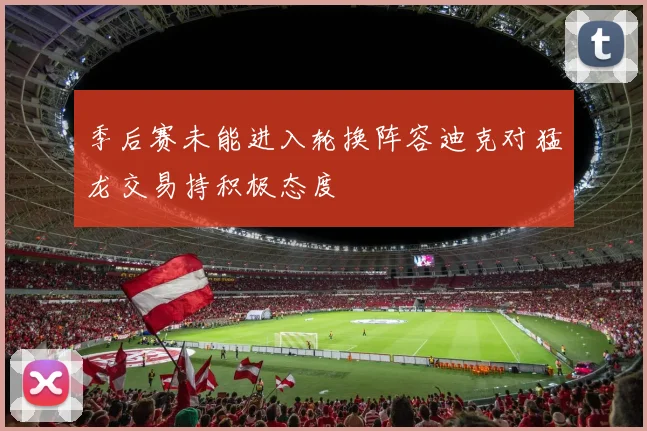 季后赛未能进入轮换阵容迪克对猛龙交易持积极态度