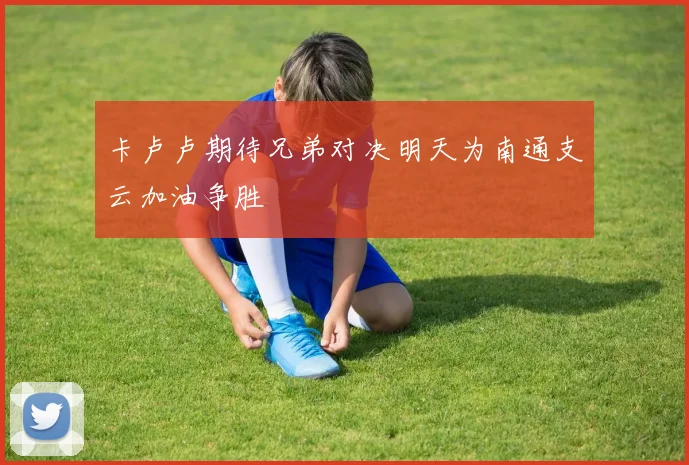 卡卢卢期待兄弟对决明天为南通支云加油争胜