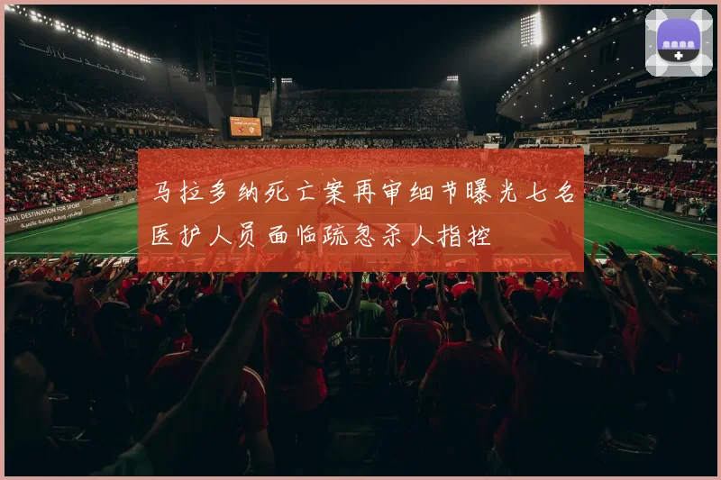 马拉多纳死亡案再审细节曝光七名医护人员面临疏忽杀人指控