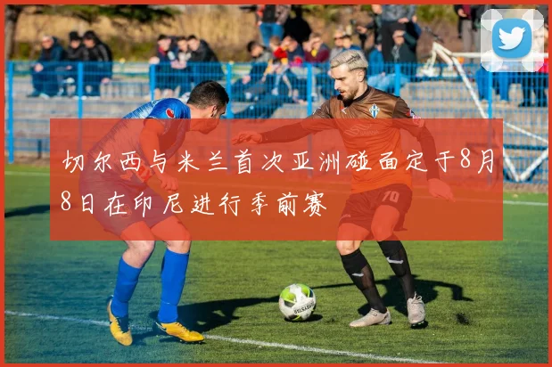 切尔西与米兰首次亚洲碰面定于8月8日在印尼进行季前赛