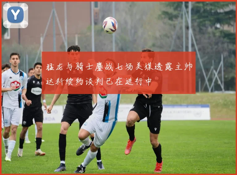 猛龙与骑士鏖战七场美媒透露主帅达科续约谈判已在进行中