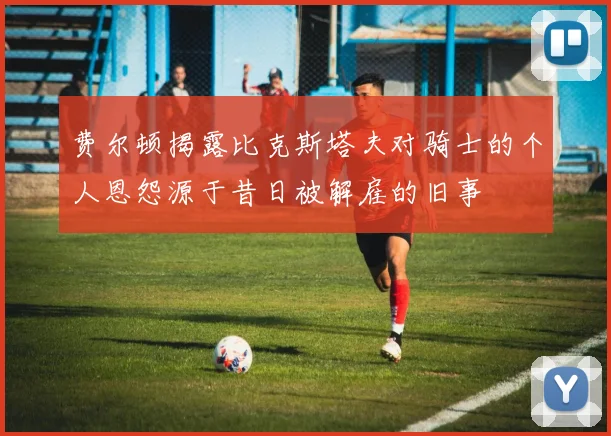 费尔顿揭露比克斯塔夫对骑士的个人恩怨源于昔日被解雇的旧事