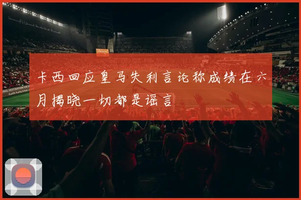 卡西回应皇马失利言论称成绩在六月揭晓一切都是谣言