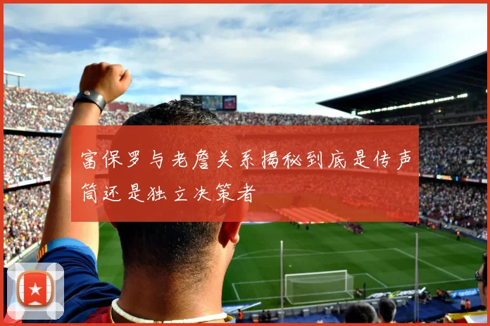 富保罗与老詹关系揭秘到底是传声筒还是独立决策者