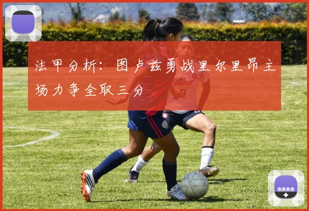 法甲分析：图卢兹勇战里尔里昂主场力争全取三分
