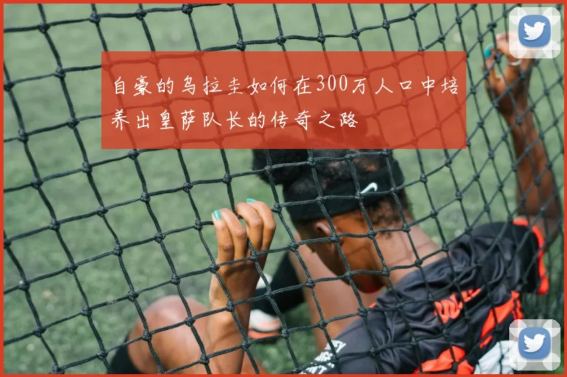 自豪的乌拉圭如何在300万人口中培养出皇萨队长的传奇之路