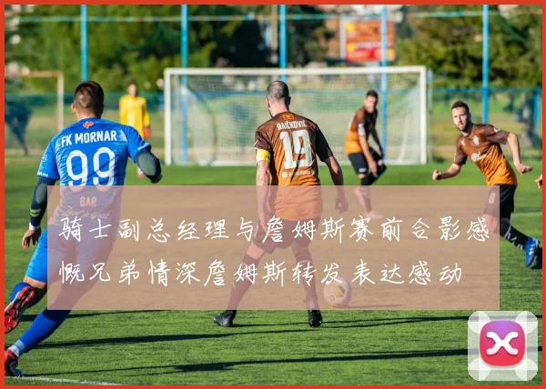骑士副总经理与詹姆斯赛前合影感慨兄弟情深詹姆斯转发表达感动